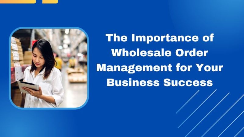 The Importance of Wholesale Order Management for Your Business Success